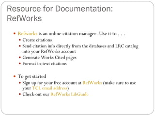 Resource for Documentation: RefWorks Refworks  is an online citation manager. Use it to . . . Create citations Send citation info directly from the databases and LRC catalog into your RefWorks account Generate Works Cited pages Format in-text citations To get started Sign up for your free account at  RefWorks  (make sure to use your  TCL email address ) Check out our  RefWorks LibGuide 