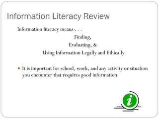 Information Literacy Review Information literacy means . . .  Finding,  Evaluating, &  Using Information Legally and Ethically It is important for school, work, and any activity or situation you encounter that requires good information 