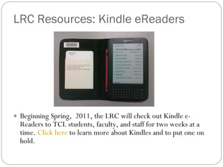LRC Resources: Kindle eReaders Beginning Spring,  2011, the LRC will check out Kindle e-Readers to TCL students, faculty, and staff for two weeks at a time.  Click here  to learn more about Kindles and to put one on hold. 
