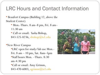 LRC Hours and Contact Information Beaufort Campus (Building 12, above the Student Center) Mon.-Thurs. 8 am–8 pm, Fri. 8 am– 11:30 am  Call or email:  Sasha Bishop, 843-525-8236,  [email_address] New River Campus LRC open for study/lab use Mon.-Fri. 8 am – 10 pm, Sat. 8am–5pm Staff hours Mon. –Thurs. 8:30 am-4:30 pm Call or email: Amy Grimm, 843-470-6003,  [email_address] 