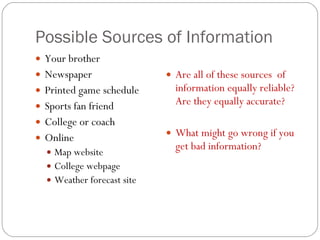 Possible Sources of Information Your brother Newspaper Printed game schedule Sports fan friend College or coach Online Map website College webpage Weather forecast site Are all of these sources  of information equally reliable? Are they equally accurate? What might go wrong if you get bad information? 