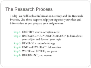The Research Process Today  we will look at Information Literacy and the Research Process. Use these steps to help you organize your ideas and information as you prepare your assignments Step 1 : IDENTIFY your information need Step 2:  USE BACKGROUND INFORMATION to learn about    your subject and develop your topic Step 3:  DEVELOP a research strategy Step 4:  FIND and EVALUATE information Step 5:  WRITE and REVISE your paper Step 6:  DOCUMENT your sources 