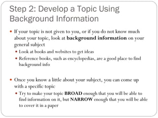 Step 2: Develop a Topic Using Background Information If your topic is not given to you, or if you do not know much about your topic, look at  background information  on your general subject Look at books and websites to get ideas Reference books, such as encyclopedias, are a good place to find background info Once you know a little about your subject, you can come up with a specific topic Try to make your topic  BROAD  enough that you will be able to find information on it, but  NARROW  enough that you will be able to cover it in a paper 