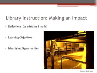 Library Instruction: Making an Impact
• Reflections (or mistakes I made)



• Learning Objectives



• Identifying Opportunities




                                     Photo by: Todd Binger
 
