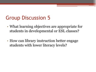 Group Discussion 5
• What learning objectives are appropriate for
  students in developmental or ESL classes?

• How can library instruction better engage
  students with lower literacy levels?
 