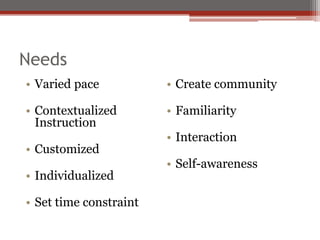 Needs
• Varied pace           • Create community

• Contextualized        • Familiarity
  Instruction
                        • Interaction
• Customized
                        • Self-awareness
• Individualized

• Set time constraint
 
