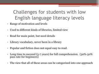Challenges for students with low
      English language literacy levels
• Range of motivation and levels

• Used to different kinds of libraries, limited view

• Read for main point, but need details

• Library vocabulary, never been in a library

• Popular and fiction does not equal easy to read.

• Long time to succeed (5-7 years) for full comprehension. (30%-50%
  pass rate for beginners)

• The view that all of these areas can be categorized into one approach
 