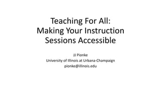 Teaching For All:
Making Your Instruction
Sessions Accessible
JJ Pionke
University of Illinois at Urbana-Champaign
pionke@illinois.edu
 