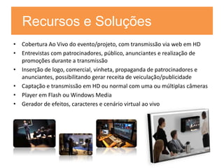 Recursos e Soluções
• Cobertura Ao Vivo do evento/projeto, com transmissão via web em HD
• Entrevistas com patrocinadores, público, anunciantes e realização de
  promoções durante a transmissão
• Inserção de logo, comercial, vinheta, propaganda de patrocinadores e
  anunciantes, possibilitando gerar receita de veiculação/publicidade
• Captação e transmissão em HD ou normal com uma ou múltiplas câmeras
• Player em Flash ou Windows Media
• Gerador de efeitos, caracteres e cenário virtual ao vivo
 
