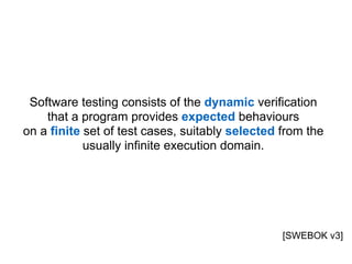 Software testing consists of the dynamic verification  
that a program provides expected behaviours  
on a finite set of test cases, suitably selected from the
usually infinite execution domain.
[SWEBOK v3]
 