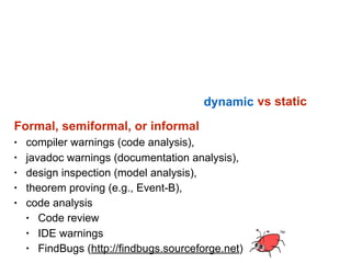 Software testing consists of the dynamic verification  
that a program provides expected behaviours  
on a finite set of test cases, suitably selected from the
usually infinite execution domain.
vs static
Formal, semiformal, or informal
• compiler warnings (code analysis),
• javadoc warnings (documentation analysis),
• design inspection (model analysis),
• theorem proving (e.g., Event-B),
• code analysis
• Code review
• IDE warnings
• FindBugs (http://findbugs.sourceforge.net)
 