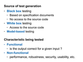 Source of test generation
• Black box testing
• Based on specification documents
• No access to the source code
• White box testing
• Access to the source code
• Model-based testing
Characteristic being tested
• Functional
• is the output correct for a given input ?
• Non-functional
• performance, robustness, security, usability, etc.
 