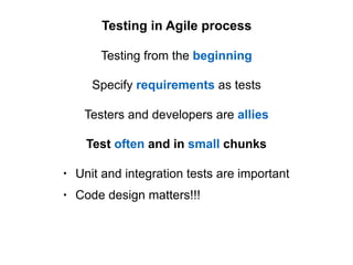 Specify requirements as tests
Testing in Agile process
Testing from the beginning
Testers and developers are allies
Test often and in small chunks
• Unit and integration tests are important
• Code design matters!!!
 