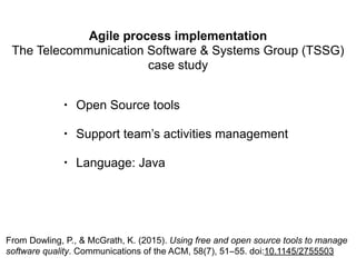 Agile process implementation
The Telecommunication Software & Systems Group (TSSG)
case study
From Dowling, P., & McGrath, K. (2015). Using free and open source tools to manage
software quality. Communications of the ACM, 58(7), 51–55. doi:10.1145/2755503
• Open Source tools
• Support team’s activities management
• Language: Java
 