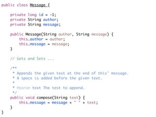 public class Message { 
    private long id = -1;
    private String author;
    private String message; 
    public Message(String author, String message) {
        this.author = author;
        this.message = message;
    }
    // Gets and Sets ...
    /**
     * Appends the given text at the end of this' message.
     * A space is added before the given text.
     *
     * @param text The test to append.
     */
    public void compose(String text) {
        this.message = message + " " + text;
    }
}
 