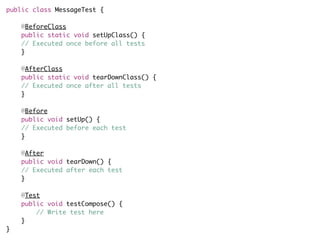 public class MessageTest {
    @BeforeClass
    public static void setUpClass() {
    // Executed once before all tests
    }
    @AfterClass
    public static void tearDownClass() {
    // Executed once after all tests
    } 
    @Before
    public void setUp() {
    // Executed before each test
    } 
    @After
    public void tearDown() {
    // Executed after each test
    } 
    @Test
    public void testCompose() {
        // Write test here
    }
}
 
