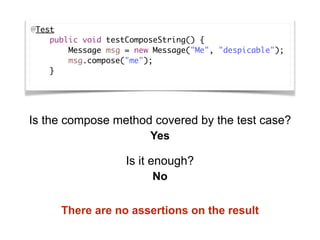 @Test
    public void testComposeString() {
        Message msg = new Message("Me", "despicable");
        msg.compose("me");
    }
Is the compose method covered by the test case?
Is it enough?
Yes
No
There are no assertions on the result
 