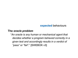 Software testing consists of the dynamic verification  
that a program provides expected behaviours  
on a finite set of test cases, suitably selected from the
usually infinite execution domain.The oracle problem
“An oracle is any human or mechanical agent that
decides whether a program behaved correctly in a
given test and accordingly results in a verdict of
“pass” or “fail”.” [SWEBOK v3]
 