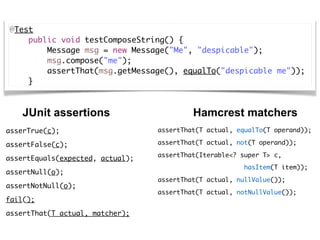 @Test
    public void testComposeString() {
        Message msg = new Message("Me", "despicable");
        msg.compose("me");
        assertThat(msg.getMessage(), equalTo("despicable me"));
    }
JUnit assertions Hamcrest matchers
asserTrue(c); 
assertFalse(c); 
assertEquals(expected, actual); 
assertNull(o); 
assertNotNull(o); 
fail();
assertThat(T actual, matcher);
assertThat(T actual, equalTo(T operand));
assertThat(T actual, not(T operand));
assertThat(Iterable<? super T> c, 
hasItem(T item));
assertThat(T actual, nullValue());
assertThat(T actual, notNullValue());
 