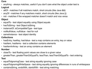 Core
• anything - always matches, useful if you don't care what the object under test is
Logical
• allOf - matches if all matchers match, short circuits (like Java &&)
• anyOf - matches if any matchers match, short circuits (like Java ||)
• not - matches if the wrapped matcher doesn't match and vice versa
Object
• equalTo - test object equality using Object.equals
• hasToString - test Object.toString
• instanceOf, isCompatibleType - test type
• notNullValue, nullValue - test for null
• sameInstance - test object identity
Collections
• hasEntry, hasKey, hasValue - test a map contains an entry, key or value
• hasItem, hasItems - test a collection contains elements
• hasItemInArray - test an array contains an element
Number
• closeTo - test floating point values are close to a given value
• greaterThan, greaterThanOrEqualTo, lessThan, lessThanOrEqualTo - test ordering
Text
• equalToIgnoringCase - test string equality ignoring case
• equalToIgnoringWhiteSpace - test string equality ignoring differences in runs of whitespace
• containsString, endsWith, startsWith - test string matching
 