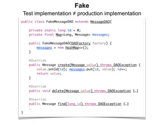 Fake
Test implementation ≠ production implementation
public class FakeMessageDAO extends MessageDAO{
    
    private static long id = 0;
    private final Map<Long, Message> messages;
    public FakeMessageDAO(DAOFactory factory) {
        messages = new HashMap<>();
    } 
    @Override
    public Message create(Message value) throws DAOException {
        value.setId(id); messages.put(id, value); id++;
        return value;
    }
    @Override
    public void delete(Message value) throws DAOException {…} 
    @Override
    public Message find(long id) throws DAOException {…}
    …
}
 