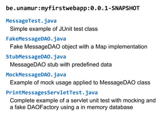 be.unamur:myfirstwebapp:0.0.1-SNAPSHOT
MessageTest.java
FakeMessageDAO.java
StubMessageDAO.java
MockMessageDAO.java
PrintMessagesServletTest.java
Simple example of JUnit test class
Fake MessageDAO object with a Map implementation
MessageDAO stub with predefined data
Example of mock usage applied to MessageDAO class
Complete example of a servlet unit test with mocking and
a fake DAOFactory using a in memory database
 