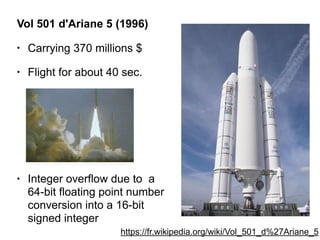 Vol 501 d'Ariane 5 (1996)
• Carrying 370 millions $
• Flight for about 40 sec.
• Integer overflow due to a
64-bit floating point number
conversion into a 16-bit
signed integer
https://fr.wikipedia.org/wiki/Vol_501_d%27Ariane_5
 