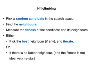• Pick a random candidate in the search space
• Find the neighbours
• Measure the fitness of the candidate and its neighbours
• Either
• Pick the best neighbour (if any), and iterate.
• Or
• If there is no better neighbour, (and the fitness is not
ideal yet), re-start
Hillclimbing
 