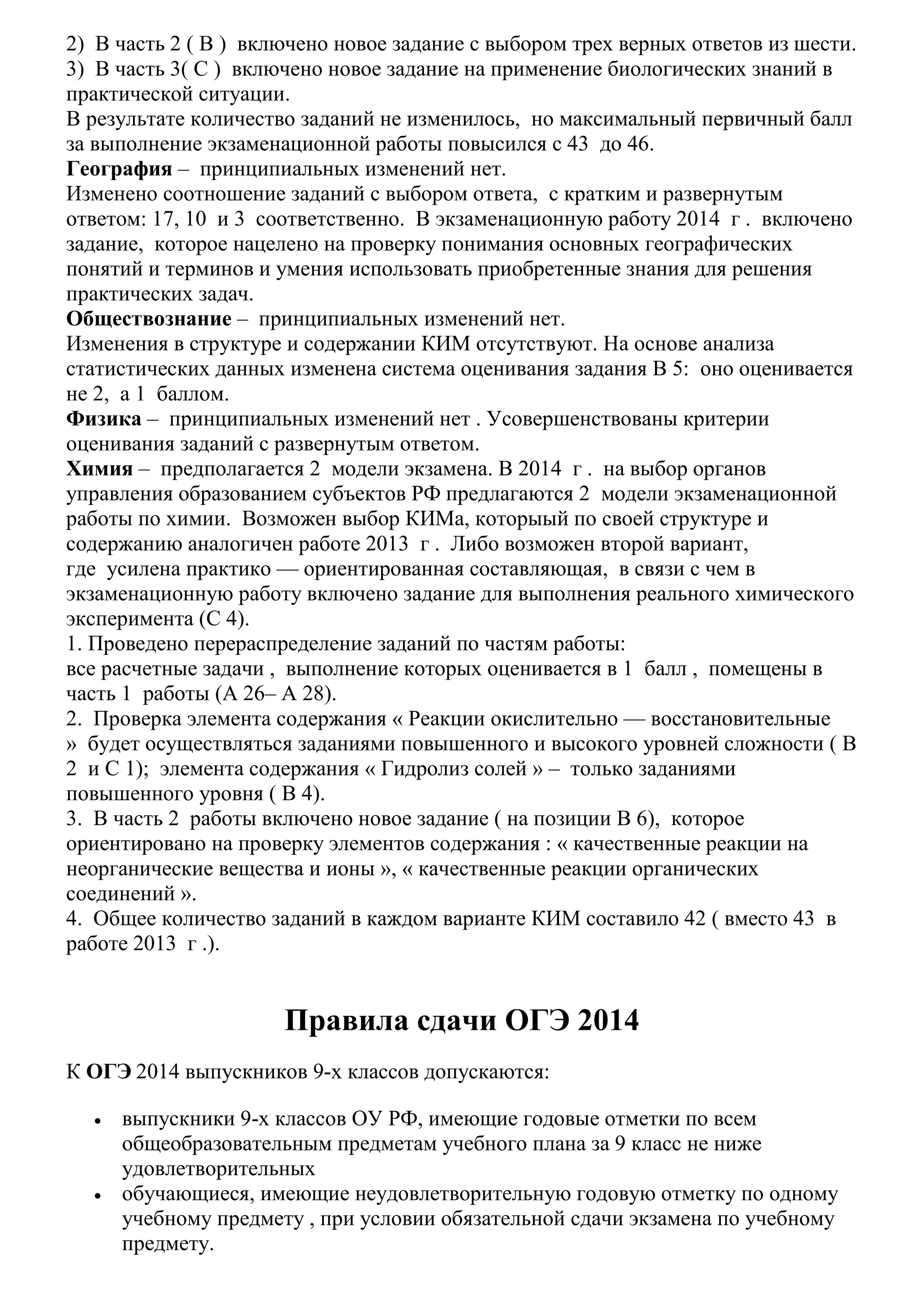 2) В часть 2 ( В ) включено новое задание с выбором трех верных ответов из шести.
3) В часть 3( С ) включено новое задание на применение биологических знаний в
практической ситуации.
В результате количество заданий не изменилось, но максимальный первичный балл
за выполнение экзаменационной работы повысился с 43 до 46.
География – принципиальных изменений нет.
Изменено соотношение заданий с выбором ответа, с кратким и развернутым
ответом: 17, 10 и 3 соответственно. В экзаменационную работу 2014 г . включено
задание, которое нацелено на проверку понимания основных географических
понятий и терминов и умения использовать приобретенные знания для решения
практических задач.
Обществознание – принципиальных изменений нет.
Изменения в структуре и содержании КИМ отсутствуют. На основе анализа
статистических данных изменена система оценивания задания В 5: оно оценивается
не 2, а 1 баллом.
Физика – принципиальных изменений нет . Усовершенствованы критерии
оценивания заданий с развернутым ответом.
Химия – предполагается 2 модели экзамена. В 2014 г . на выбор органов
управления образованием субъектов РФ предлагаются 2 модели экзаменационной
работы по химии. Возможен выбор КИМа, которыый по своей структуре и
содержанию аналогичен работе 2013 г . Либо возможен второй вариант,
где усилена практико — ориентированная составляющая, в связи с чем в
экзаменационную работу включено задание для выполнения реального химического
эксперимента (С 4).
1. Проведено перераспределение заданий по частям работы:
все расчетные задачи , выполнение которых оценивается в 1 балл , помещены в
часть 1 работы (А 26– А 28).
2. Проверка элемента содержания « Реакции окислительно — восстановительные
» будет осуществляться заданиями повышенного и высокого уровней сложности ( В
2 и С 1); элемента содержания « Гидролиз солей » – только заданиями
повышенного уровня ( В 4).
3. В часть 2 работы включено новое задание ( на позиции В 6), которое
ориентировано на проверку элементов содержания : « качественные реакции на
неорганические вещества и ионы », « качественные реакции органических
соединений ».
4. Общее количество заданий в каждом варианте КИМ составило 42 ( вместо 43 в
работе 2013 г .).

Правила сдачи ОГЭ 2014
К ОГЭ 2014 выпускников 9-х классов допускаются:
•

•

выпускники 9-х классов ОУ РФ, имеющие годовые отметки по всем
общеобразовательным предметам учебного плана за 9 класс не ниже
удовлетворительных
обучающиеся, имеющие неудовлетворительную годовую отметку по одному
учебному предмету , при условии обязательной сдачи экзамена по учебному
предмету.

 