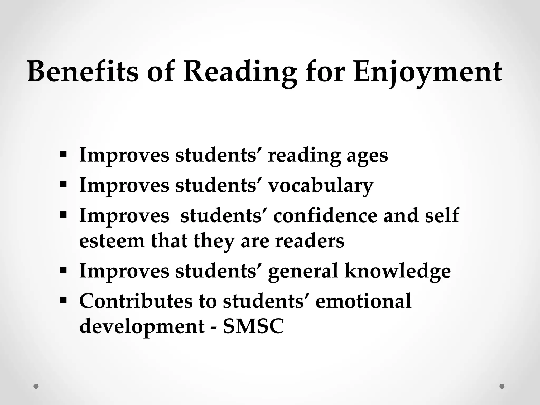Benefits of Reading for Enjoyment 
 Improves students’ reading ages 
 Improves students’ vocabulary 
 Improves students’ confidence and self 
esteem that they are readers 
 Improves students’ general knowledge 
 Contributes to students’ emotional 
development - SMSC 
 