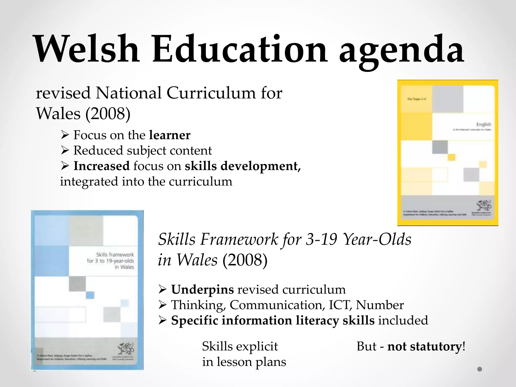 Welsh Education agenda 
revised National Curriculum for 
Wales (2008) 
 Focus on the learner 
 Reduced subject content 
 Increased focus on skills development, 
integrated into the curriculum 
Skills Framework for 3-19 Year-Olds 
in Wales (2008) 
 Underpins revised curriculum 
 Thinking, Communication, ICT, Number 
 Specific information literacy skills included 
Skills explicit But - not statutory! 
in lesson plans 
 