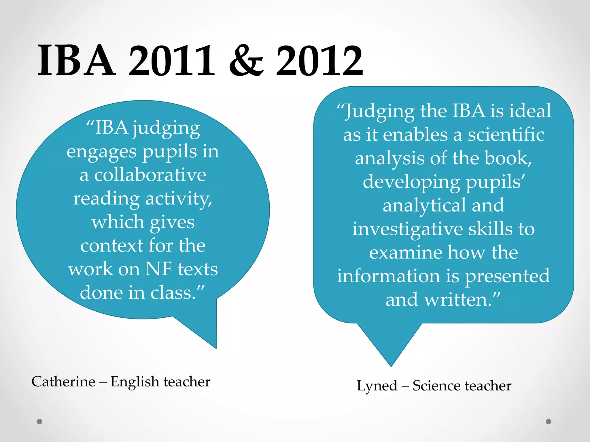 IBA 2011 & 2012 
“Judging the IBA is ideal 
as it enables a scientific 
analysis of the book, 
developing pupils’ 
analytical and 
investigative skills to 
examine how the 
information is presented 
and written.” 
Lyned – Science teacher 
“IBA judging 
engages pupils in 
a collaborative 
reading activity, 
which gives 
context for the 
work on NF texts 
done in class.” 
Catherine – English teacher 
 