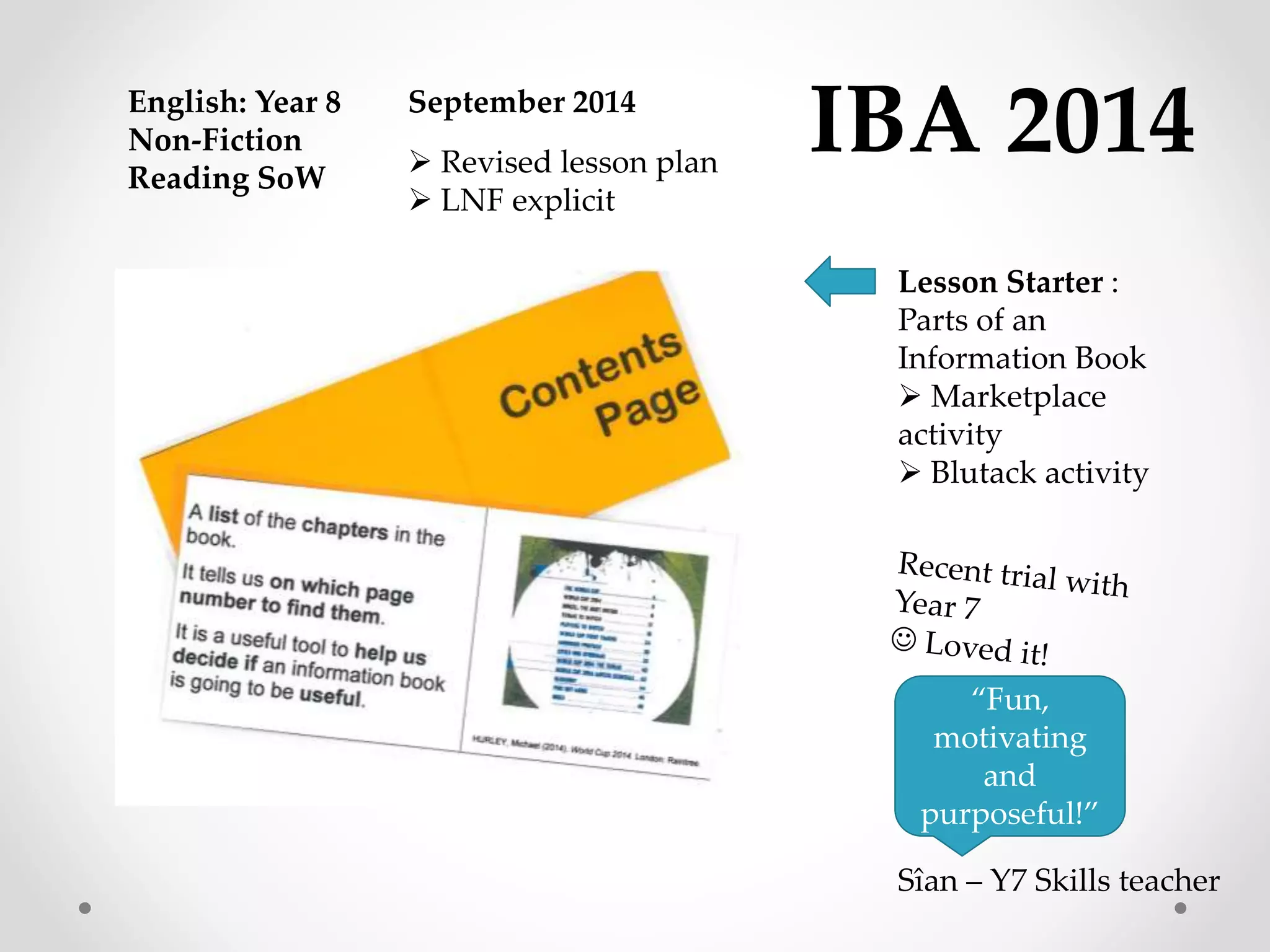 IBA 2014 
Lesson Starter : 
Parts of an 
Information Book 
 Marketplace 
activity 
 Blutack activity 
English: Year 8 
Non-Fiction 
Reading SoW 
September 2014 
“Fun, 
motivating 
and 
purposeful!” 
 Revised lesson plan 
 LNF explicit 
Sîan – Y7 Skills teacher 
 