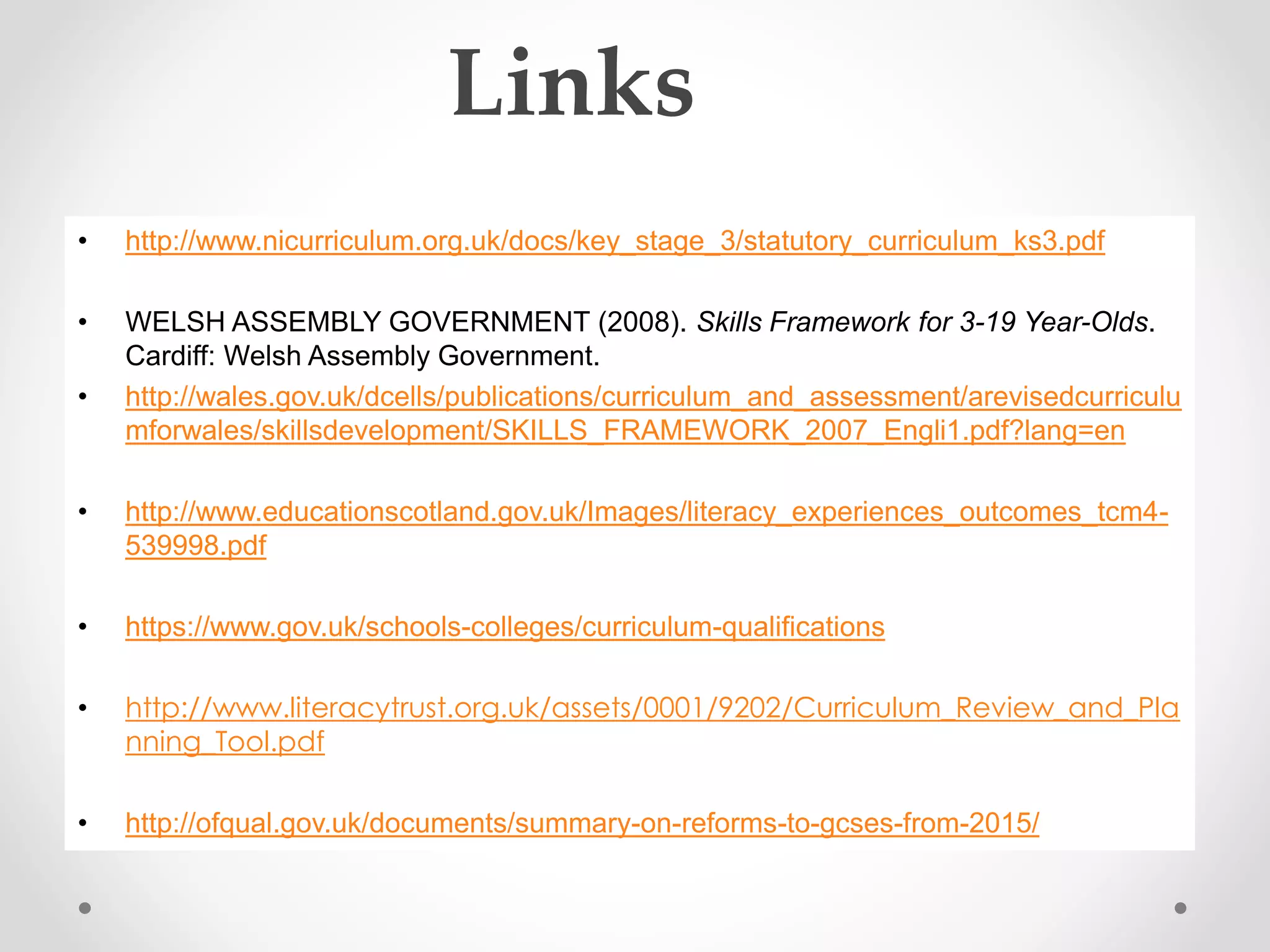 Links 
• http://www.nicurriculum.org.uk/docs/key_stage_3/statutory_curriculum_ks3.pdf 
• WELSH ASSEMBLY GOVERNMENT (2008). Skills Framework for 3-19 Year-Olds. 
Cardiff: Welsh Assembly Government. 
• http://wales.gov.uk/dcells/publications/curriculum_and_assessment/arevisedcurriculu 
mforwales/skillsdevelopment/SKILLS_FRAMEWORK_2007_Engli1.pdf?lang=en 
• http://www.educationscotland.gov.uk/Images/literacy_experiences_outcomes_tcm4- 
539998.pdf 
• https://www.gov.uk/schools-colleges/curriculum-qualifications 
• http://www.literacytrust.org.uk/assets/0001/9202/Curriculum_Review_and_Pla 
nning_Tool.pdf 
• http://ofqual.gov.uk/documents/summary-on-reforms-to-gcses-from-2015/ 
 