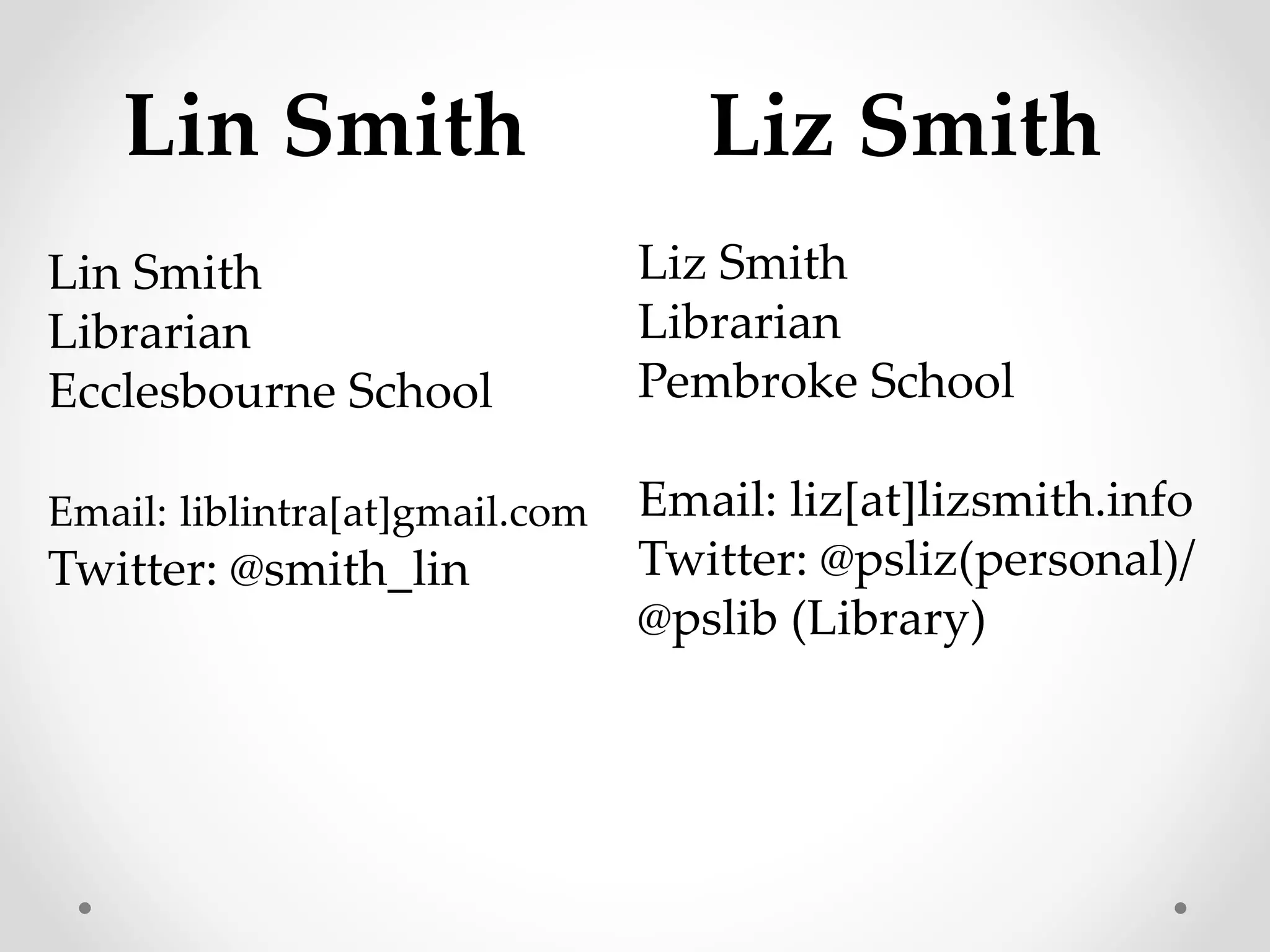 Lin Smith Liz Smith 
Liz Smith 
Librarian 
Pembroke School 
Email: liz[at]lizsmith.info 
Twitter: @psliz(personal)/ 
@pslib (Library) 
Lin Smith 
Librarian 
Ecclesbourne School 
Email: liblintra[at]gmail.com 
Twitter: @smith_lin 
