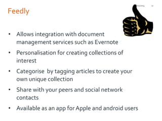 21/01/2014

Feedly
• Allows integration with document
management services such as Evernote
• Personalisation for creating collections of
interest
• Categorise by tagging articles to create your
own unique collection

• Share with your peers and social network
contacts
• Available as an app for Apple and android users

17

 