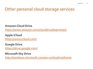 21/01/2014

Other personal cloud storage services

Amazon Cloud Drive
https://www.amazon.com/clouddrive/learnmore
Apple iCloud
https://www.icloud.com/

Google Drive
https://drive.google.com/
Microsoft Sky Drive
http://windows.microsoft.com/en-us/skydrive/home

23

 