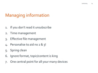 21/01/2014

Managing information
1. If you don’t read it unsubscribe
2. Time management
3. Effective file management

4. Personalise to aid no 2 & 3!
5. Spring clean
6. Ignore format, topic/content is king

7. One central point for all your many devices

24

 