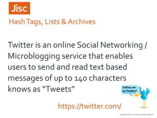 Hash Tags, Lists & Archives

Twitter is an online Social Networking /
Microblogging service that enables
users to send and read text based
messages of up to 140 characters
knows as “Tweets”
https://twitter.com/
Image by Fanie! from flickr licensed through CC

 