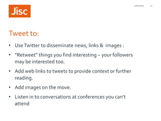 21/01/2014

Tweet to:
• Use Twitter to disseminate news, links & images :
• “Retweet” things you find interesting – your followers
may be interested too.
• Add web links to tweets to provide context or further
reading.
• Add images on the move.
• Listen in to conversations at conferences you can’t
attend

27

 