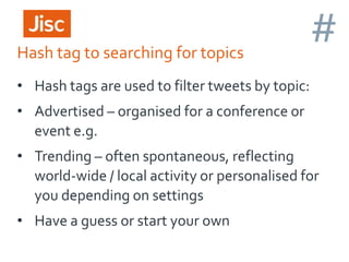 Hash tag to searching for topics

#

• Hash tags are used to filter tweets by topic:
• Advertised – organised for a conference or
event e.g.

• Trending – often spontaneous, reflecting
world-wide / local activity or personalised for
you depending on settings
• Have a guess or start your own

 