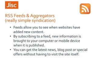 RSS Feeds & Aggregators
(really simple syndication)
• Feeds allow you to see when websites have
added new content.
• By subscribing to a feed, new information is
brought to your computer or mobile device
when it is published.
• You can get the latest news, blog post or special
offers without having to visit the site itself.

 