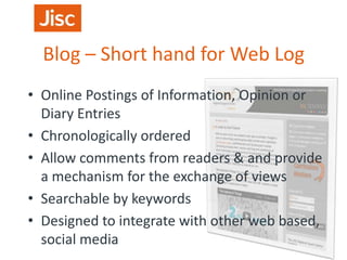 Blog – Short hand for Web Log
• Online Postings of Information, Opinion or
Diary Entries
• Chronologically ordered
• Allow comments from readers & and provide
a mechanism for the exchange of views
• Searchable by keywords
• Designed to integrate with other web based,
social media

 