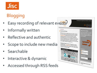 Blogging
• Easy recording of relevant events

• Informally written
• Reflective and authentic

• Scope to include new media
• Searchable
• Interactive & dynamic
• Accessed through RSS feeds

 