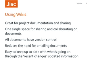 21/01/2014

Using Wikis
Great for project documentation and sharing
One single space for sharing and collaborating on
documents
All documents have version control
Reduces the need for emailing documents

Easy to keep up to date with what’s going on
through the ‘recent changes’ updated information

45

 