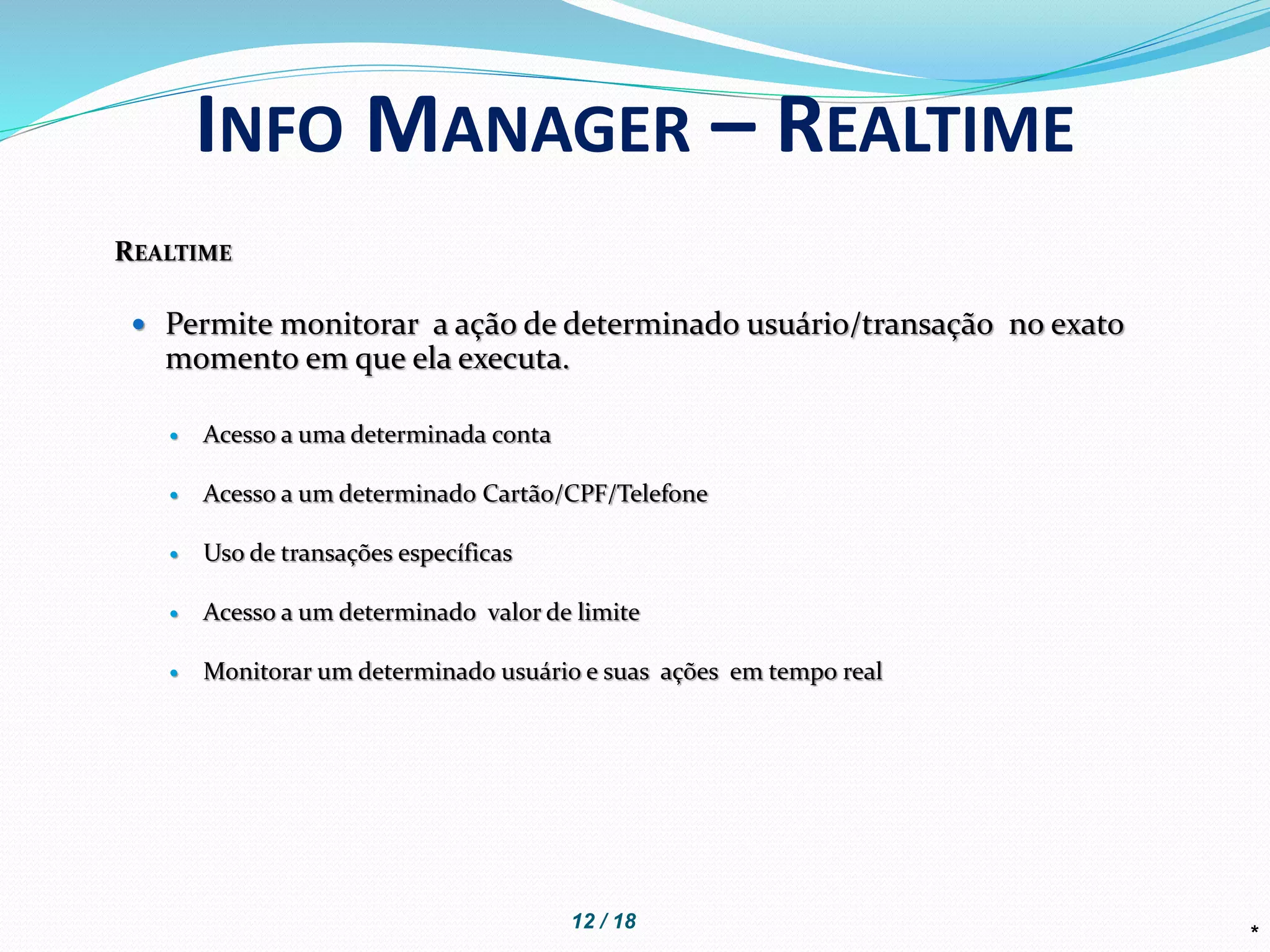 REALTIME
 Permite monitorar a ação de determinado usuário/transação no exato
momento em que ela executa.
 Acesso a uma determinada conta
 Acesso a um determinado Cartão/CPF/Telefone
 Uso de transações específicas
 Acesso a um determinado valor de limite
 Monitorar um determinado usuário e suas ações em tempo real
*
INFO MANAGER – REALTIME
12 / 18
 