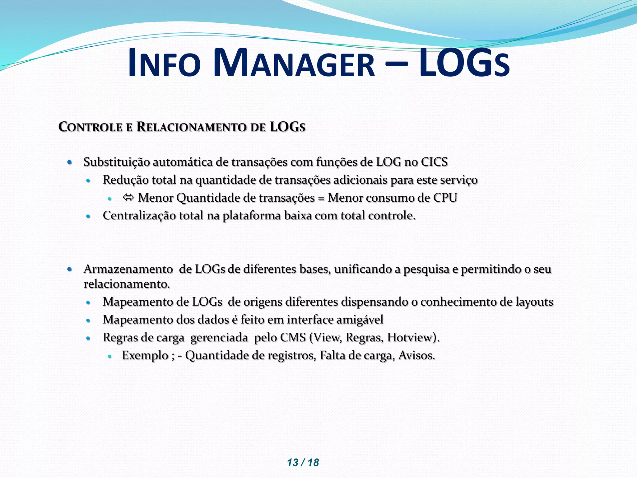CONTROLE E RELACIONAMENTO DE LOGS
 Substituição automática de transações com funções de LOG no CICS
 Redução total na quantidade de transações adicionais para este serviço
  Menor Quantidade de transações = Menor consumo de CPU
 Centralização total na plataforma baixa com total controle.
 Armazenamento de LOGs de diferentes bases, unificando a pesquisa e permitindo o seu
relacionamento.
 Mapeamento de LOGs de origens diferentes dispensando o conhecimento de layouts
 Mapeamento dos dados é feito em interface amigável
 Regras de carga gerenciada pelo CMS (View, Regras, Hotview).
 Exemplo ; - Quantidade de registros, Falta de carga, Avisos.
INFO MANAGER – LOGS
13 / 18
 