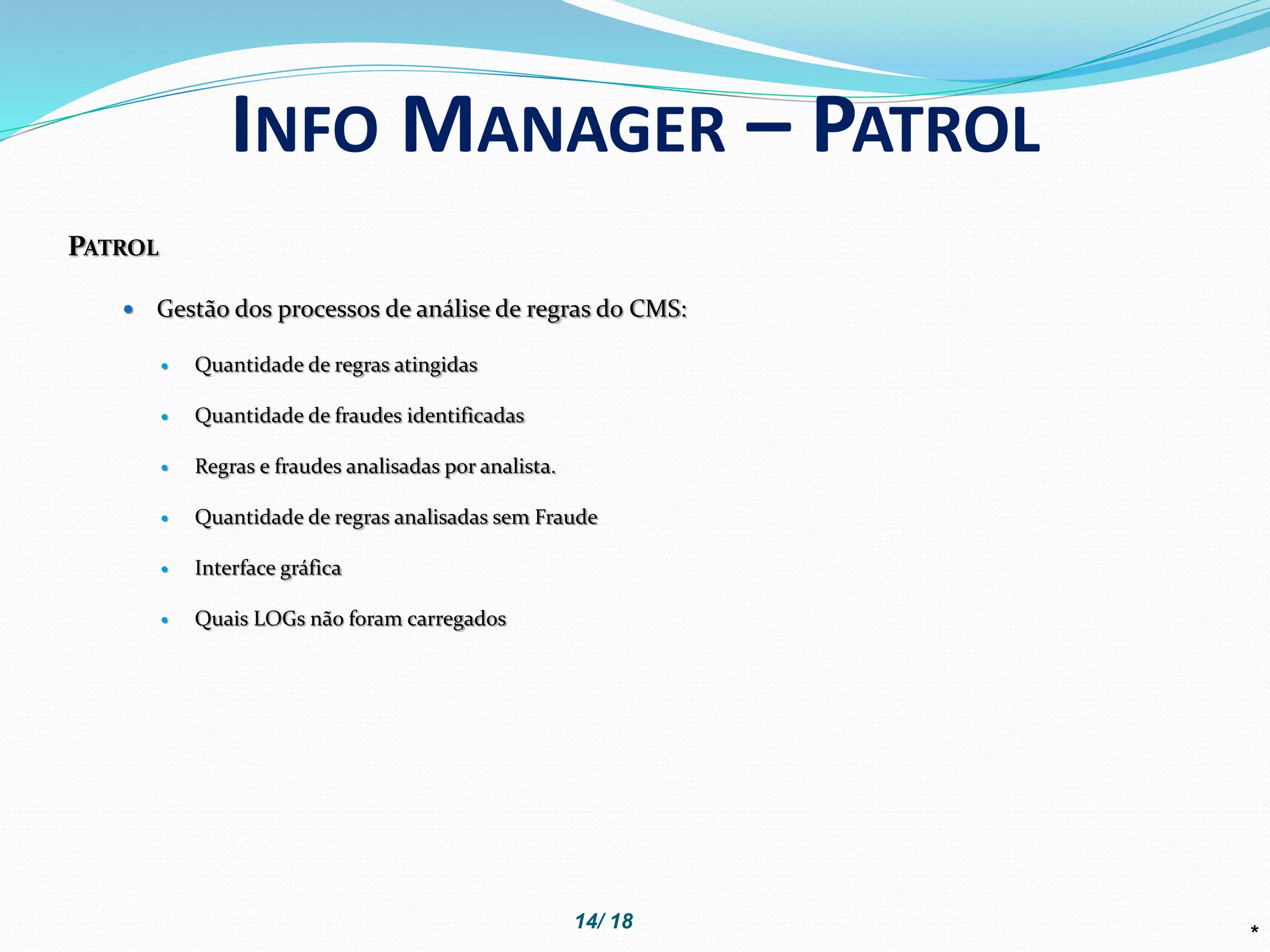 PATROL
 Gestão dos processos de análise de regras do CMS:
 Quantidade de regras atingidas
 Quantidade de fraudes identificadas
 Regras e fraudes analisadas por analista.
 Quantidade de regras analisadas sem Fraude
 Interface gráfica
 Quais LOGs não foram carregados
*
INFO MANAGER – PATROL
14/ 18
 
