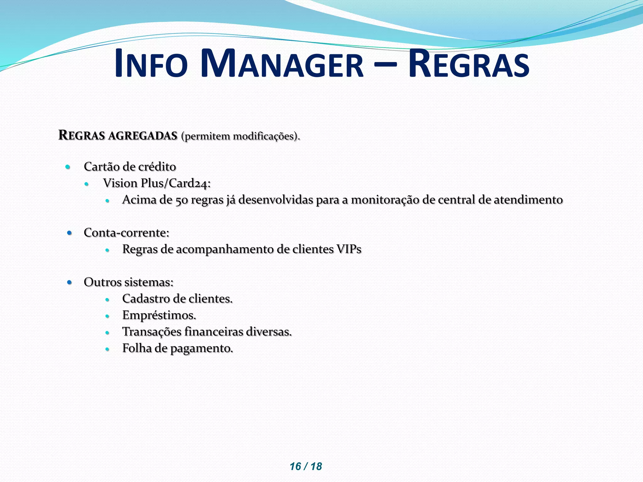 REGRAS AGREGADAS (permitem modificações).
 Cartão de crédito
 Vision Plus/Card24:
 Acima de 50 regras já desenvolvidas para a monitoração de central de atendimento
 Conta-corrente:
 Regras de acompanhamento de clientes VIPs
 Outros sistemas:
 Cadastro de clientes.
 Empréstimos.
 Transações financeiras diversas.
 Folha de pagamento.
INFO MANAGER – REGRAS
16 / 18
 