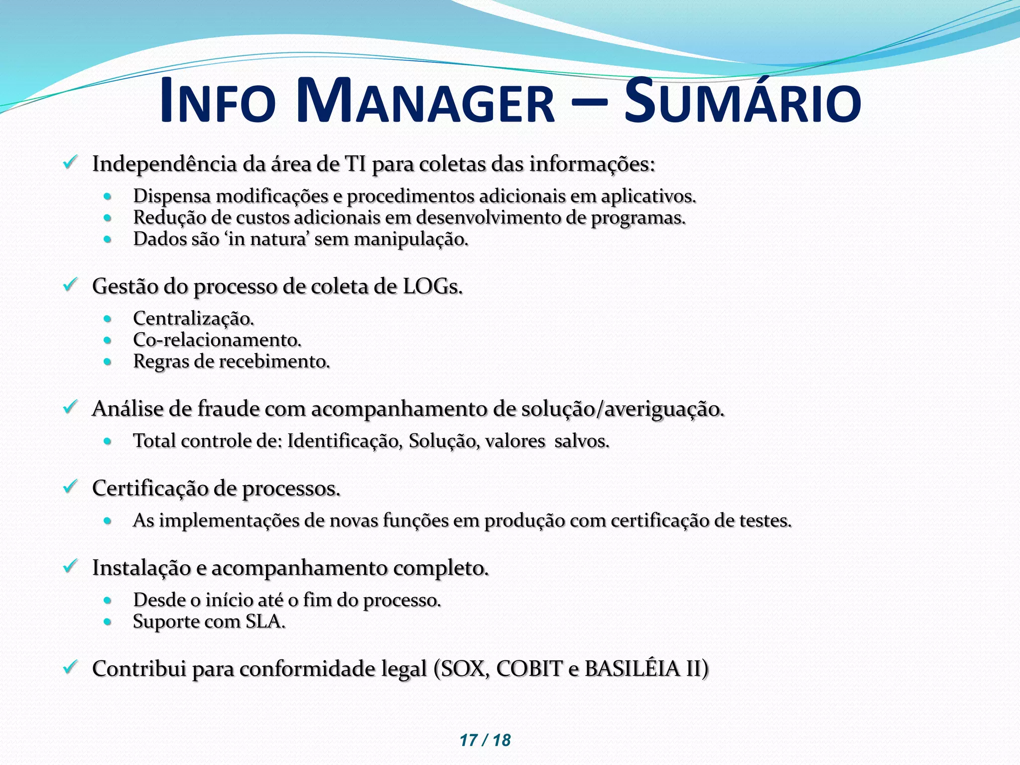  Independência da área de TI para coletas das informações:
 Dispensa modificações e procedimentos adicionais em aplicativos.
 Redução de custos adicionais em desenvolvimento de programas.
 Dados são ‘in natura’ sem manipulação.
 Gestão do processo de coleta de LOGs.
 Centralização.
 Co-relacionamento.
 Regras de recebimento.
 Análise de fraude com acompanhamento de solução/averiguação.
 Total controle de: Identificação, Solução, valores salvos.
 Certificação de processos.
 As implementações de novas funções em produção com certificação de testes.
 Instalação e acompanhamento completo.
 Desde o início até o fim do processo.
 Suporte com SLA.
 Contribui para conformidade legal (SOX, COBIT e BASILÉIA II)
INFO MANAGER – SUMÁRIO
17 / 18
 
